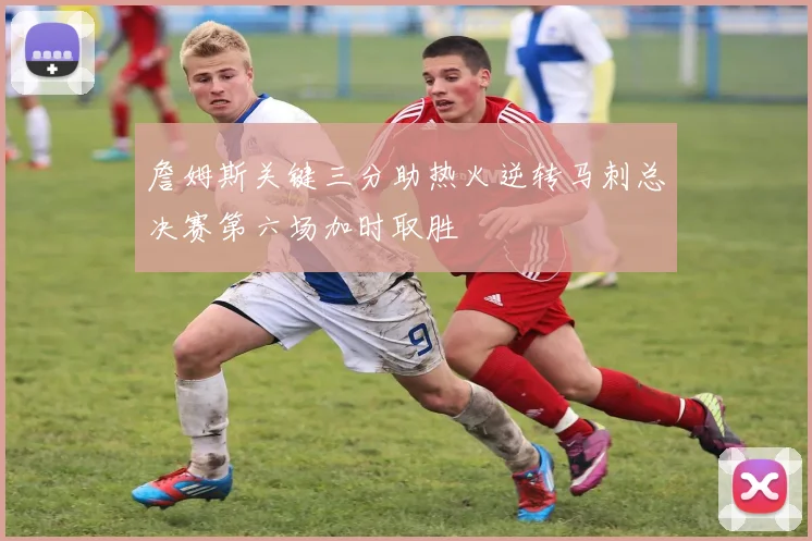 詹姆斯关键三分助热火逆转马刺总决赛第六场加时取胜