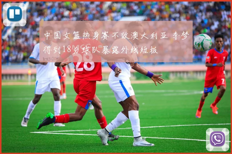 中国女篮热身赛不敌澳大利亚 李梦得到18分球队暴露外线短板