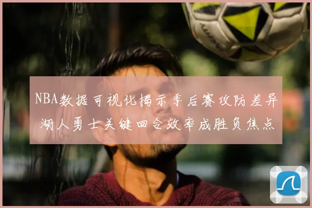 NBA数据可视化揭示季后赛攻防差异 湖人勇士关键回合效率成胜负焦点