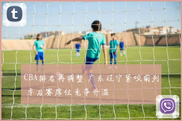 CBA排名再调整 广东辽宁紧咬前列 季后赛席位竞争升温