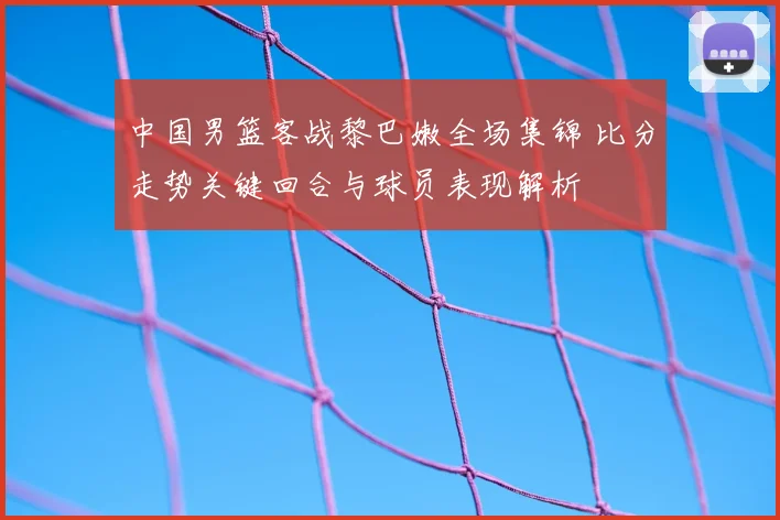 中国男篮客战黎巴嫩全场集锦 比分走势关键回合与球员表现解析