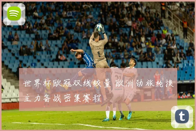 世界杯欧冠双线较量 欧洲劲旅轮换主力备战密集赛程