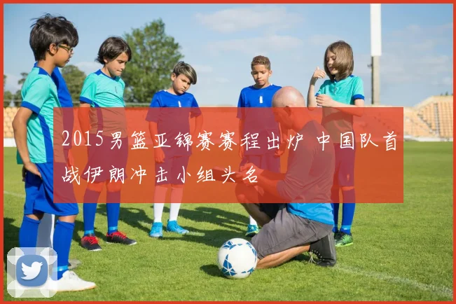 2015男篮亚锦赛赛程出炉 中国队首战伊朗冲击小组头名
