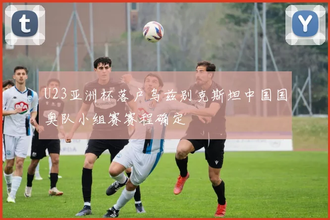 U23亚洲杯落户乌兹别克斯坦中国国奥队小组赛赛程确定