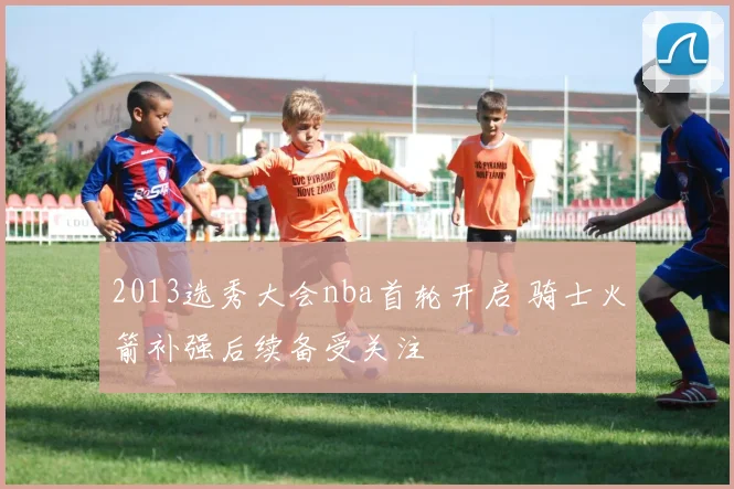 2013选秀大会nba首轮开启 骑士火箭补强后续备受关注