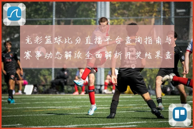 竞彩篮球比分直播平台查询指南与赛事动态解读全面解析开奖结果查询