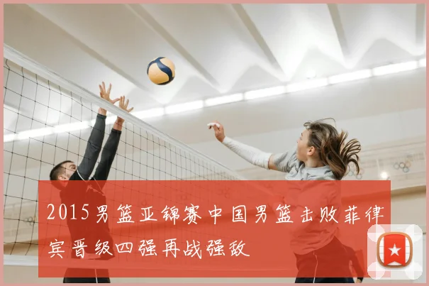 2015男篮亚锦赛中国男篮击败菲律宾晋级四强再战强敌