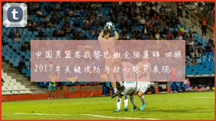 中国男篮客战黎巴嫩全场集锦 回顾2017年关键攻防与核心球员表现