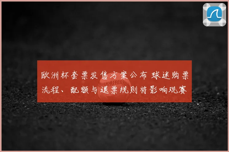 欧洲杯套票发售方案公布 球迷购票流程、配额与退票规则将影响观赛安排