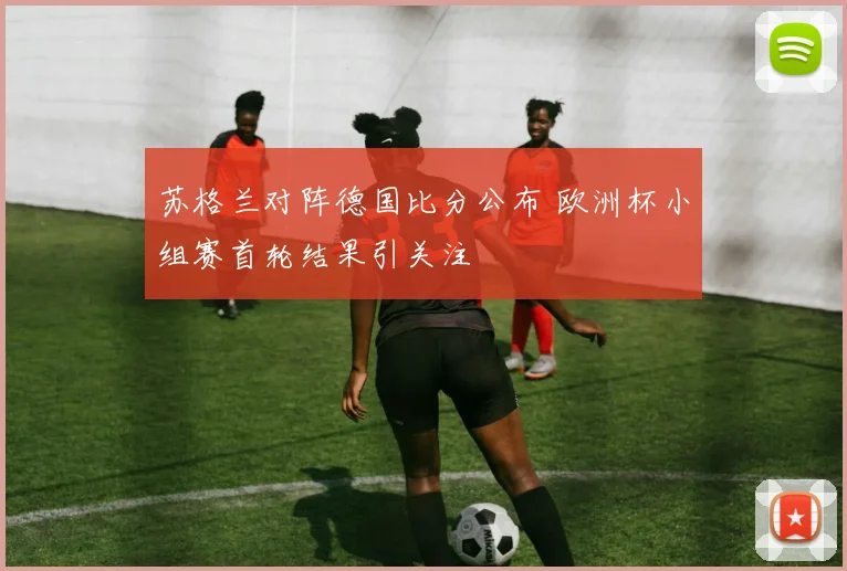 苏格兰对阵德国比分公布 欧洲杯小组赛首轮结果引关注