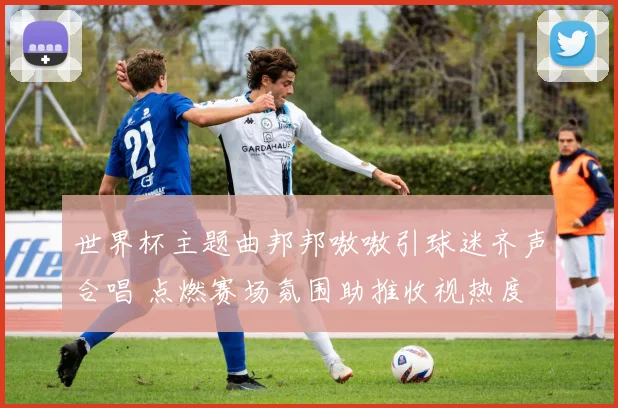 世界杯主题曲邦邦嗷嗷引球迷齐声合唱 点燃赛场氛围助推收视热度