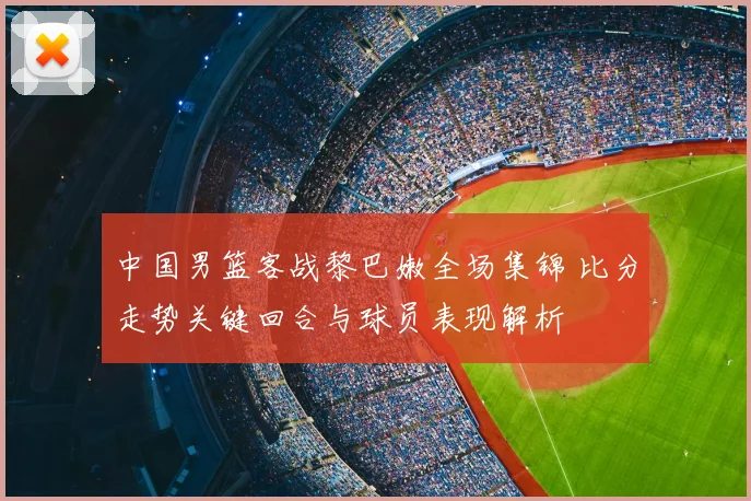 中国男篮客战黎巴嫩全场集锦 比分走势关键回合与球员表现解析