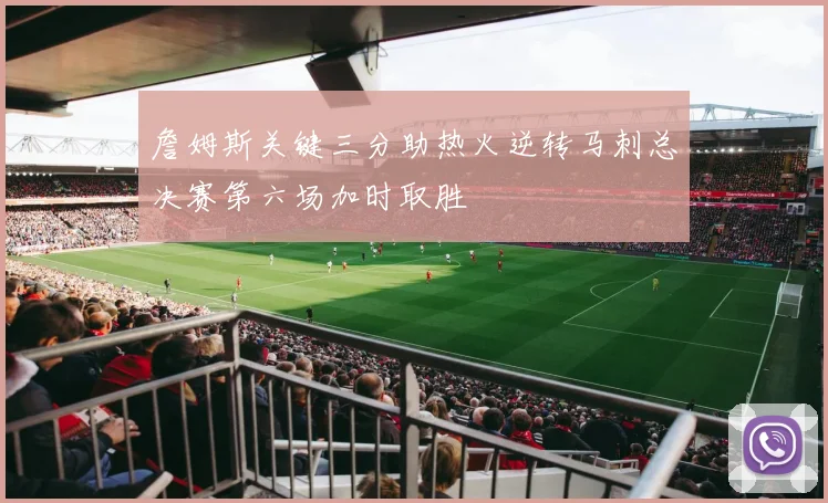 詹姆斯关键三分助热火逆转马刺总决赛第六场加时取胜