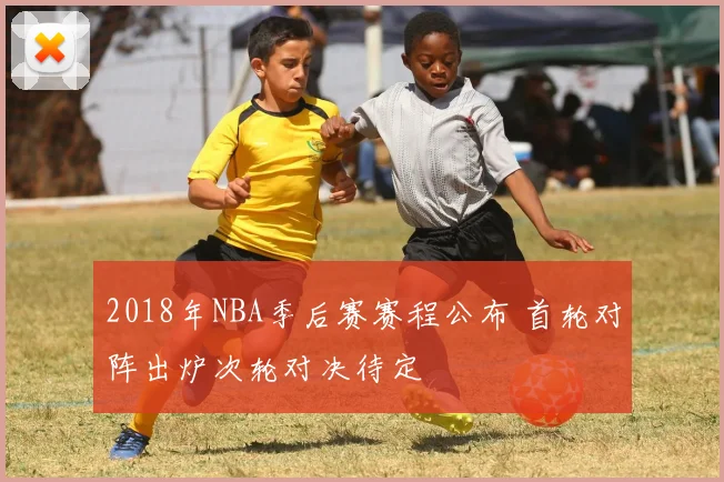 2018年NBA季后赛赛程公布 首轮对阵出炉次轮对决待定