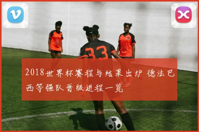 2018世界杯赛程与结果出炉 德法巴西等强队晋级进程一览
