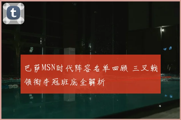巴萨MSN时代阵容名单回顾 三叉戟领衔夺冠班底全解析