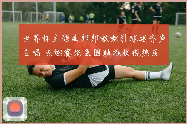 世界杯主题曲邦邦嗷嗷引球迷齐声合唱 点燃赛场氛围助推收视热度