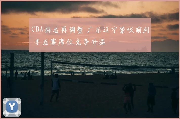CBA排名再调整 广东辽宁紧咬前列 季后赛席位竞争升温