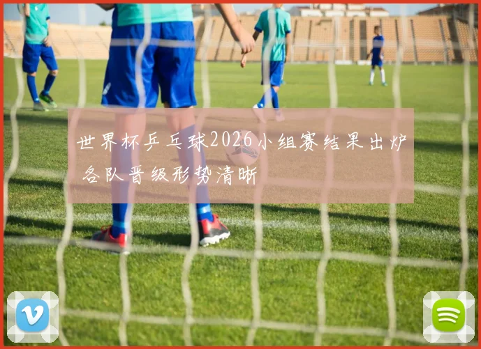 世界杯乒乓球2026小组赛结果出炉 各队晋级形势清晰