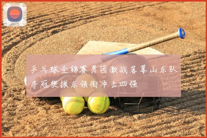 乒乓球全锦赛男团激战落幕山东队夺冠樊振东领衔冲击四强