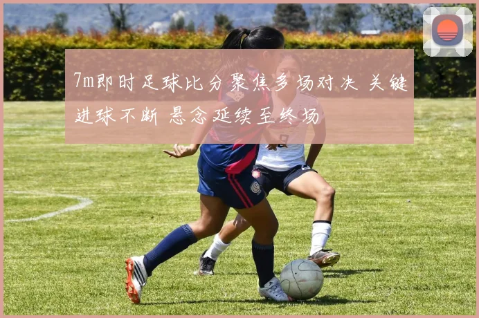7m即时足球比分聚焦多场对决 关键进球不断 悬念延续至终场