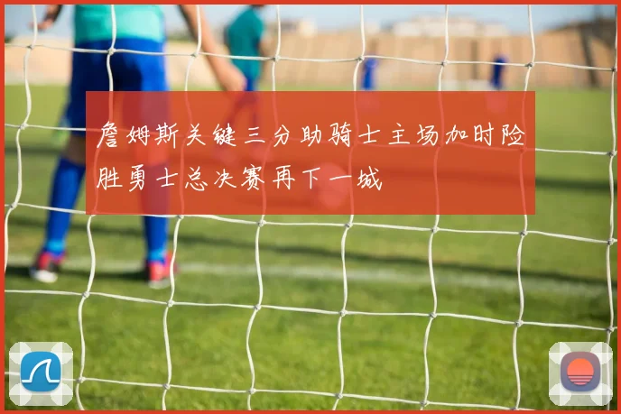 詹姆斯关键三分助骑士主场加时险胜勇士总决赛再下一城