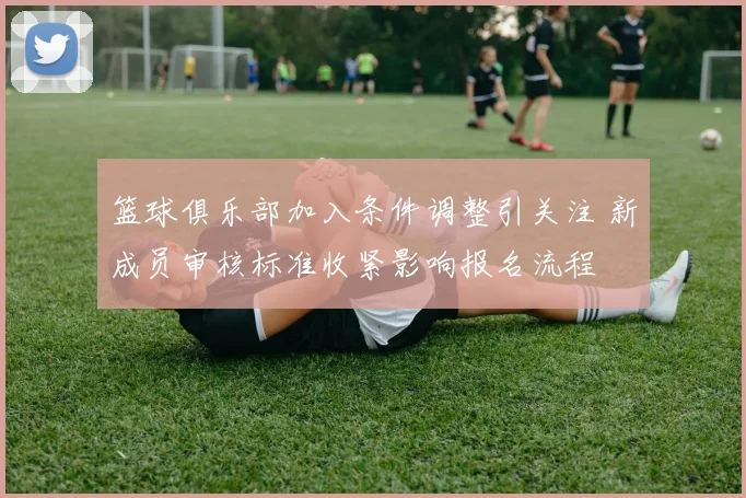 篮球俱乐部加入条件调整引关注 新成员审核标准收紧影响报名流程