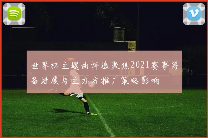 世界杯主题曲评选聚焦2021赛事筹备进展与主办方推广策略影响