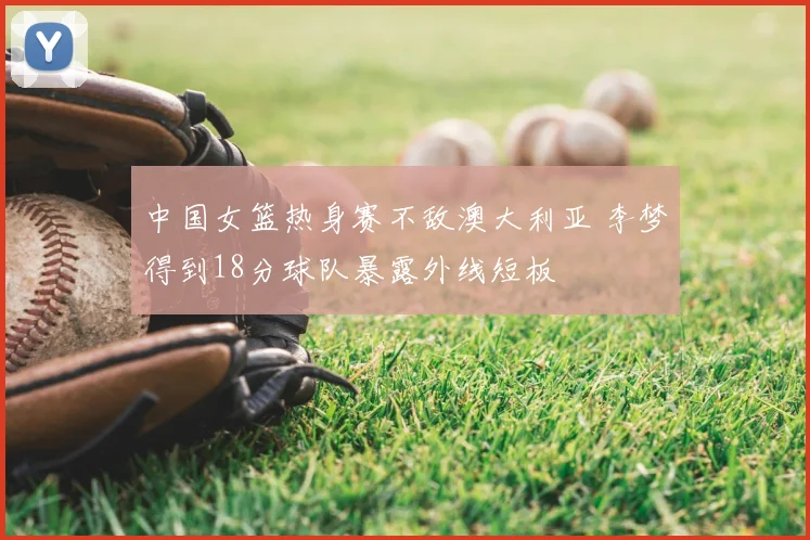 中国女篮热身赛不敌澳大利亚 李梦得到18分球队暴露外线短板
