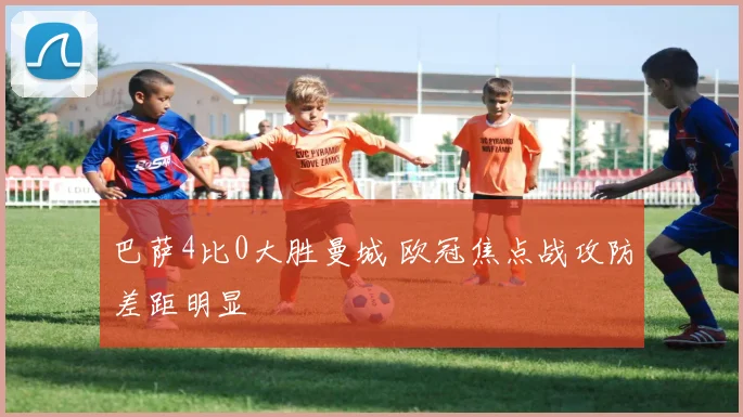 巴萨4比0大胜曼城 欧冠焦点战攻防差距明显
