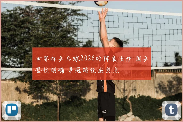 世界杯乒乓球2026对阵表出炉 国乒签位明确 争冠路径成焦点