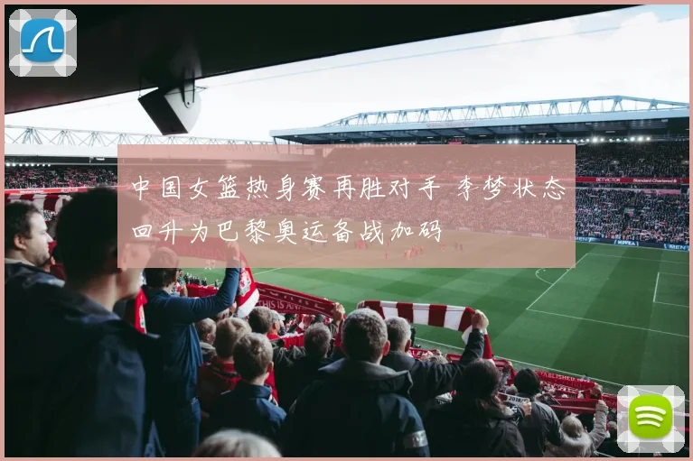 中国女篮热身赛再胜对手 李梦状态回升为巴黎奥运备战加码