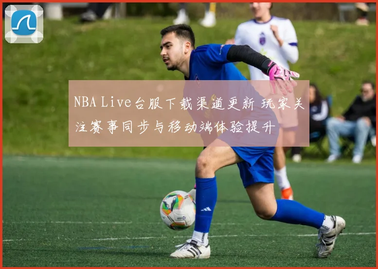 NBA Live台服下载渠道更新 玩家关注赛事同步与移动端体验提升