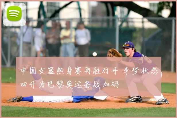 中国女篮热身赛再胜对手 李梦状态回升为巴黎奥运备战加码