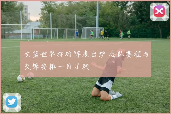 女蓝世界杯对阵表出炉 各队赛程与交锋安排一目了然